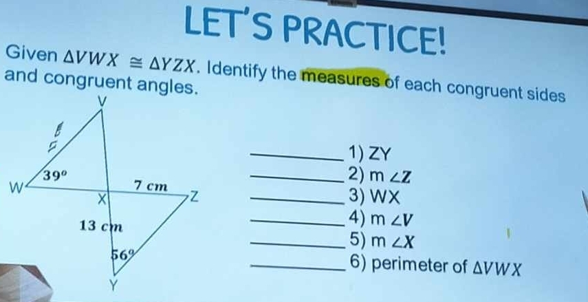 LET'S PRACTICE!
Given △ VWX≌ △ YZX. Identify the measures of each congruent sides
and congruent angles.
_1) ZY
_2) m∠ Z
Z_
3) WX
_4) m∠ V
_5) m∠ X
_6) perimeter of △ VWX