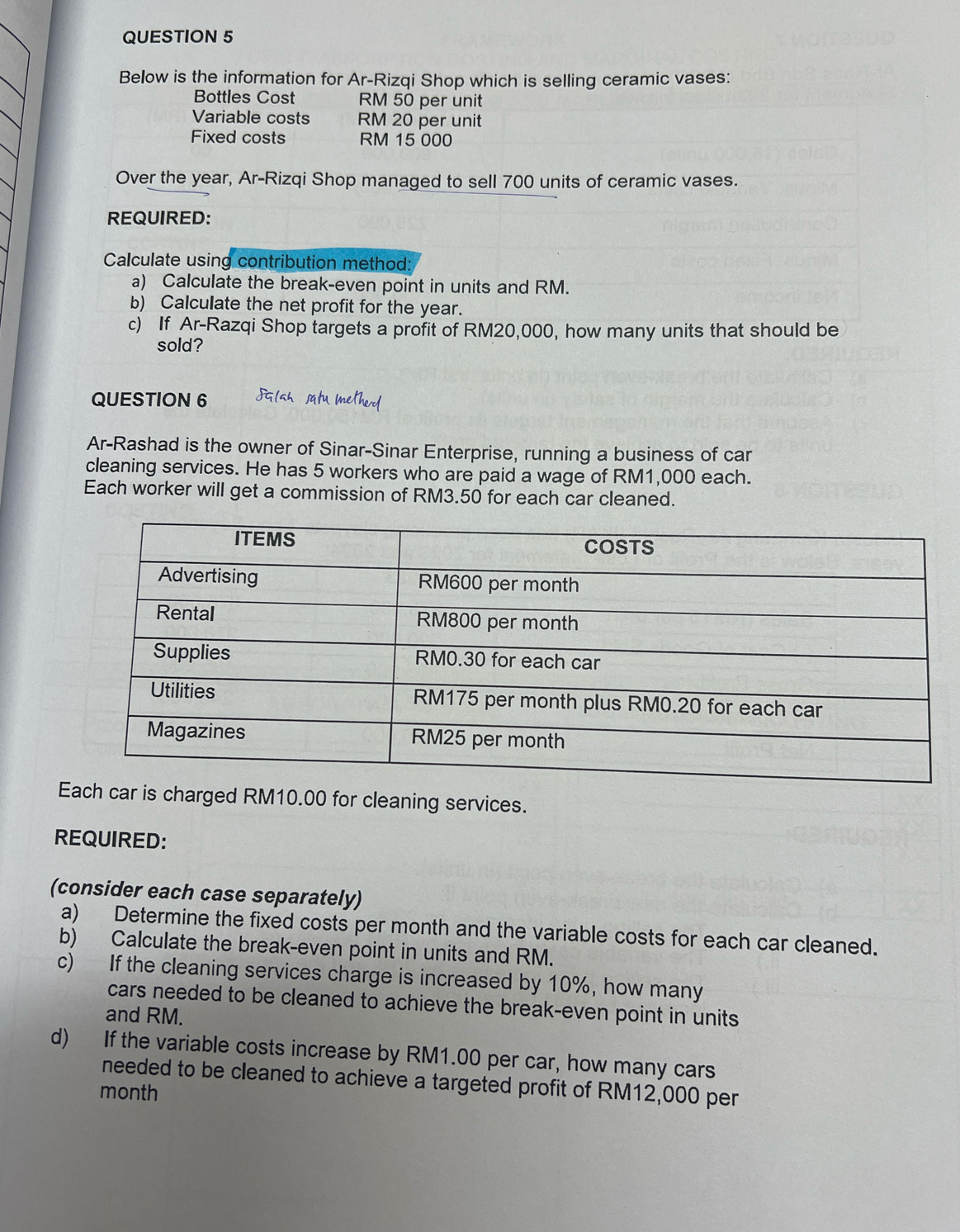 Below is the information for Ar-Rizqi Shop which is selling ceramic vases: 
Bottles Cost RM 50 per unit 
Variable costs RM 20 per unit 
Fixed costs RM 15 000
Over the year, Ar-Rizqi Shop managed to sell 700 units of ceramic vases. 
REQUIRED: 
Calculate using contribution method: 
a) Calculate the break-even point in units and RM. 
b) Calculate the net profit for the year. 
c) If Ar-Razqi Shop targets a profit of RM20,000, how many units that should be 
sold? 
QUESTION 6 
Ar-Rashad is the owner of Sinar-Sinar Enterprise, running a business of car 
cleaning services. He has 5 workers who are paid a wage of RM1,000 each. 
Each worker will get a commission of RM3.50 for each car cleaned. 
E charged RM10.00 for cleaning services. 
REQUIRED: 
(consider each case separately) 
a) Determine the fixed costs per month and the variable costs for each car cleaned. 
b) Calculate the break-even point in units and RM. 
c) If the cleaning services charge is increased by 10%, how many 
cars needed to be cleaned to achieve the break-even point in units 
and RM. 
d) If the variable costs increase by RM1.00 per car, how many cars 
needed to be cleaned to achieve a targeted profit of RM12,000 per
month