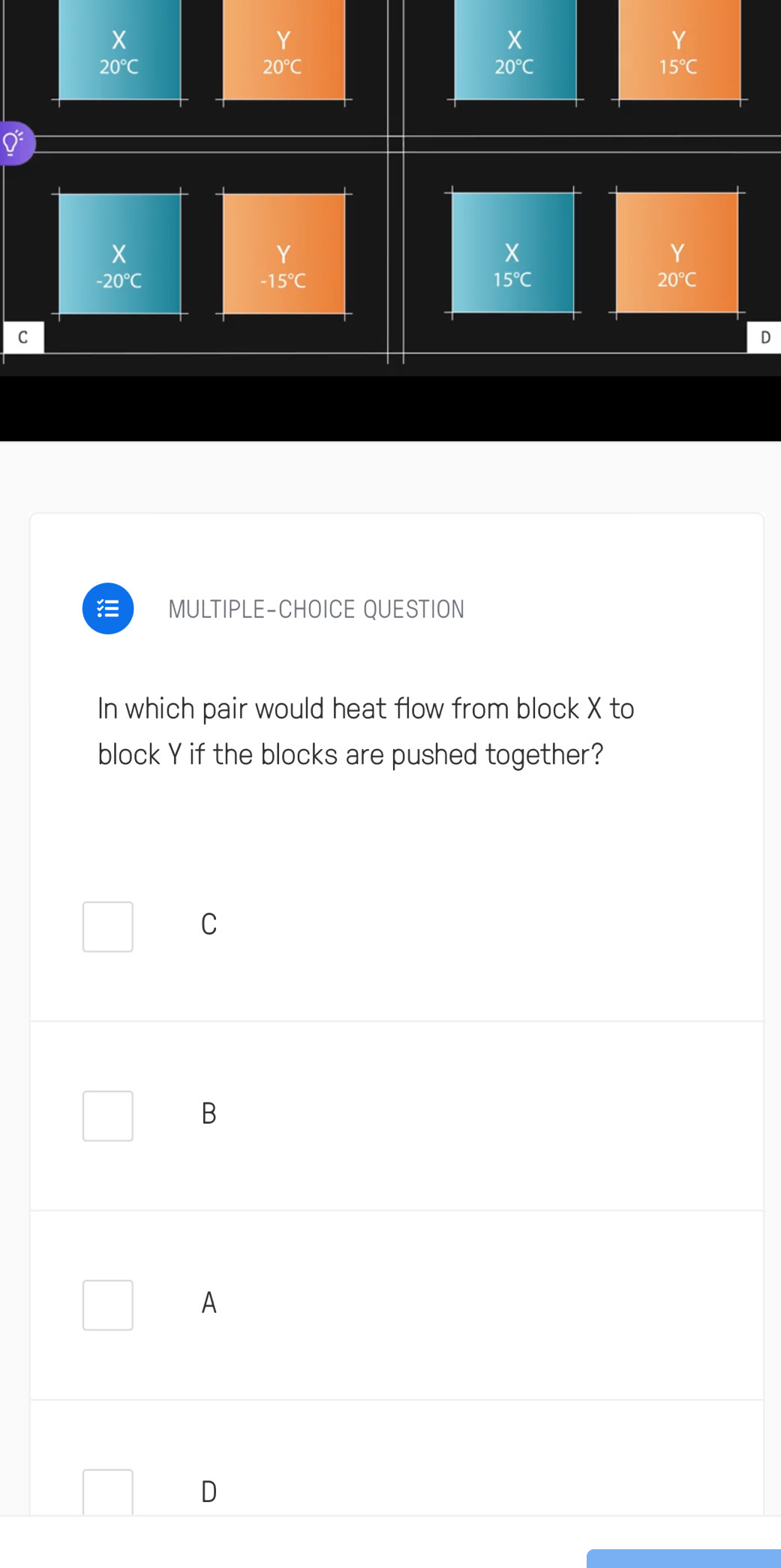 beginarrayr X 20°Cendarray
beginarrayr Y 20°Cendarray
beginarrayr X 20°Cendarray
 Y/15°C 
beginarrayr X -20°Cendarray
Y
-15°C
beginarrayr X 15°Cendarray
20°C
C
D
MULTIPLE-CHOICE QUESTION
In which pair would heat flow from block X to
block Y if the blocks are pushed together?
C
B
A
D