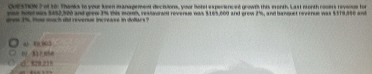 of t0: Thanks to your keen management decisions, your hotel experienced growth this month. Last month rooms revenue for
yue hr was $452,500 and grew 3% this month, restaurant revenue was $165,000 and grew 2%, and banquet revenue was $379,000 and
grew 3%. How much did revenue increase in dollars?
a) 88,903
01. 811050
C . 828.215