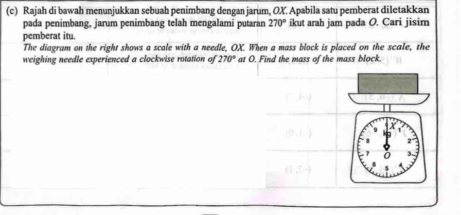 Rajah di bawah menunjukkan sebuah penimbang dengan jarum, OX. Apabila satu pemberat diletakkan 
pada penimbang, jarum penimbang telah mengalami putaran 270° ikut arah jam pada O. Cari jisim 
pemberat itu. 
The diagram on the right shows a scale with a needle, OX. When a mass block is placed on the scale, the 
weighing needle experienced a clockwise rotation of 270° at O. Find the mass of the mass block.
X
9 1
8 2°
7 0 3.
6 5 A