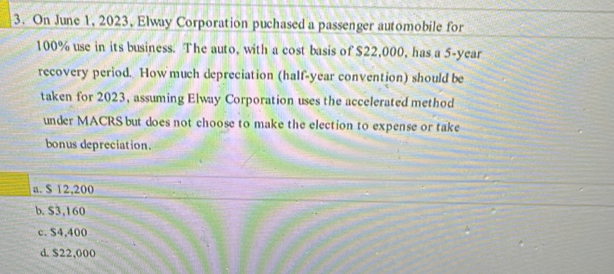 On June 1, 2023, Elway Corporation puchased a passenger automobile for
100% use in its business. The auto, with a cost basis of $22,000, has a 5-year
recovery period. Howmuch depreciation (half-year convention) should be
taken for 2023, assuming Elway Corporation uses the accelerated method
under MACRS but does not choose to make the election to expense or take
bonus depreciation.
a. $ 12,200
b. $3,160
c. $4,400
d. $22,000