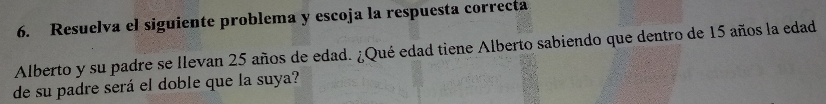 Resuelva el siguiente problema y escoja la respuesta correcta 
Alberto y su padre se llevan 25 años de edad. ¿Qué edad tiene Alberto sabiendo que dentro de 15 años la edad 
de su padre será el doble que la suya?