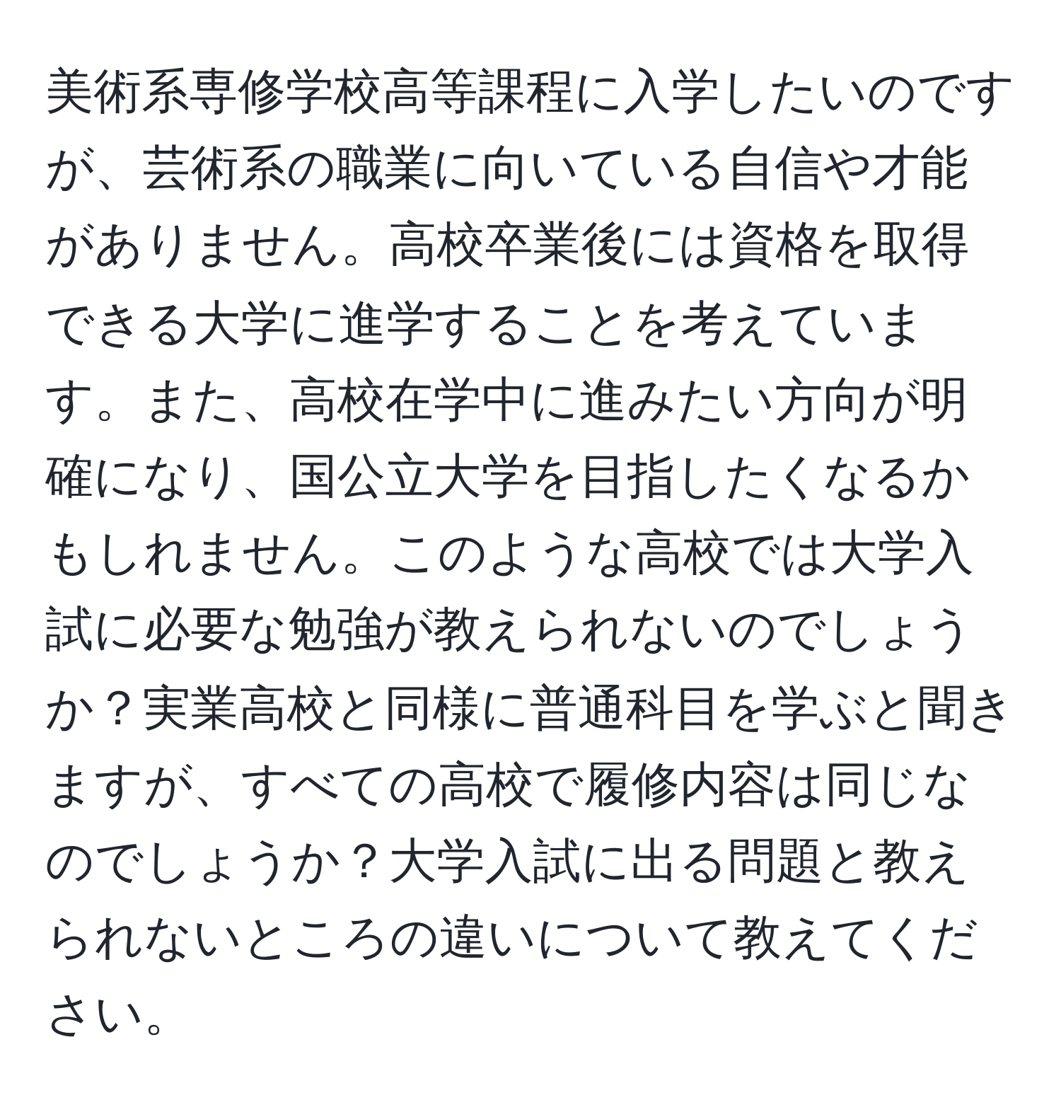 美術系専修学校高等課程に入学したいのですが、芸術系の職業に向いている自信や才能がありません。高校卒業後には資格を取得できる大学に進学することを考えています。また、高校在学中に進みたい方向が明確になり、国公立大学を目指したくなるかもしれません。このような高校では大学入試に必要な勉強が教えられないのでしょうか？実業高校と同様に普通科目を学ぶと聞きますが、すべての高校で履修内容は同じなのでしょうか？大学入試に出る問題と教えられないところの違いについて教えてください。