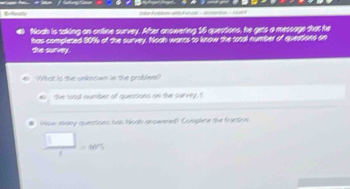 Slan d r esinin Sdocaon - S etion - S art d
Noah is taking an ontine survey. After anowering 16 qpertions, he gets a message that he
has complered 50% 6 of the survey. Nooh wants to know the total number of queations on
the survey.
6 What is the unknown in the problem?
the rotal number of questions on the curvey, t
How many quectons has hook anowered? Complere the fraction
 □ /t =80%