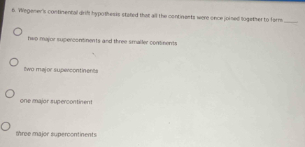 Wegener's continental drift hypothesis stated that all the continents were once joined together to form_
two major supercontinents and three smaller continents
two major supercontinents
one major supercontinent
three major supercontinents