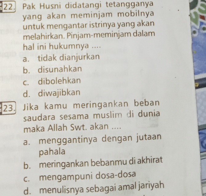 Pak Husni didatangi tetangganya
yang akan meminjam mobilnya
untuk mengantar istrinya yang akan
melahirkan. Pinjam-meminjam dalam
hal ini hukumnya ....
a. tidak dianjurkan
b. disunahkan
c. dibolehkan
d. diwajibkan
23. Jika kamu meringankan beban
saudara sesama muslim di dunia
maka Allah Swt. akan ....
a. menggantinya dengan jutaan
pahala
b. meringankan bebanmu di akhirat
c. mengampuni dosa-dosa
d. menulisnya sebagai amal jariyah