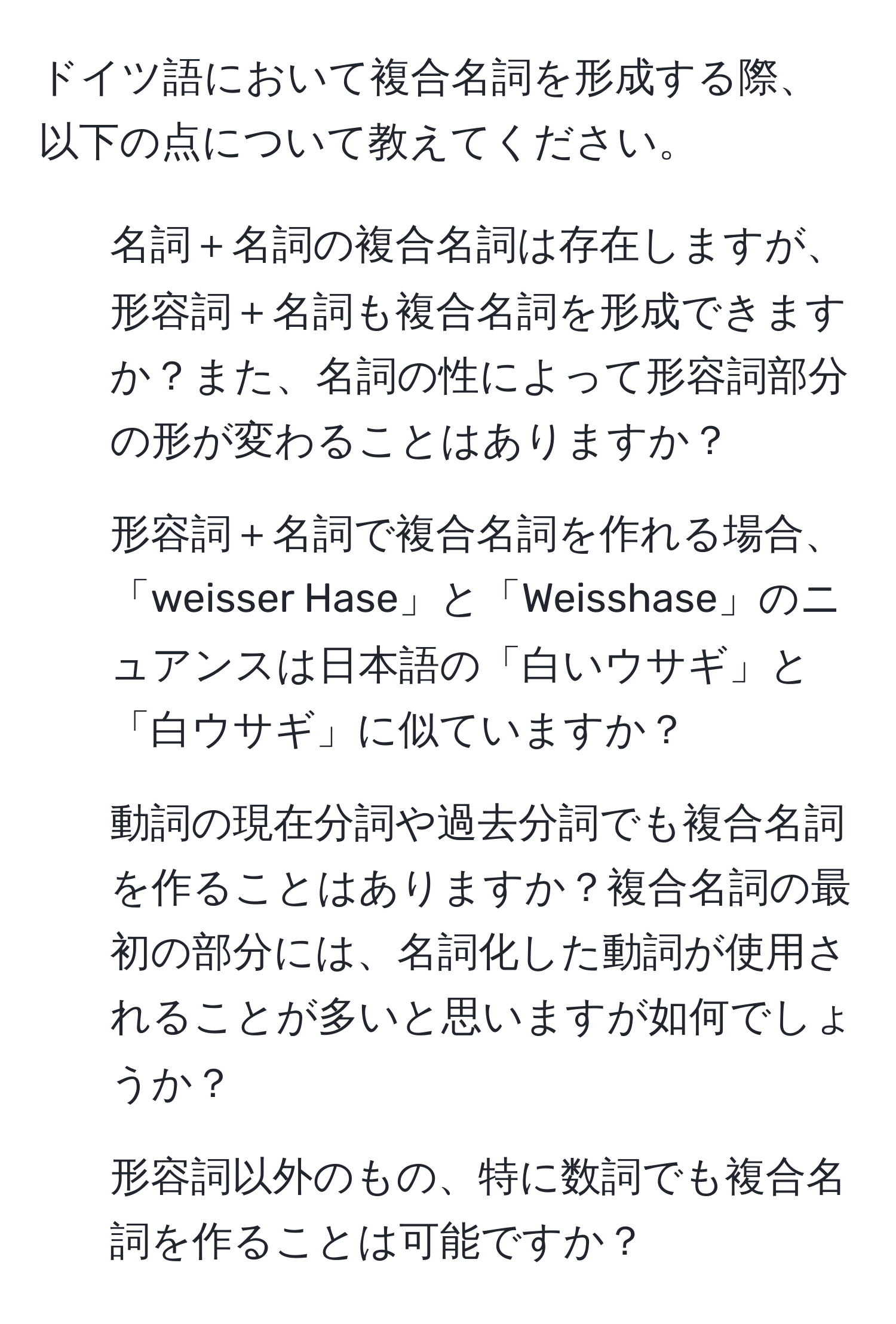 ドイツ語において複合名詞を形成する際、以下の点について教えてください。  
1. 名詞＋名詞の複合名詞は存在しますが、形容詞＋名詞も複合名詞を形成できますか？また、名詞の性によって形容詞部分の形が変わることはありますか？  
2. 形容詞＋名詞で複合名詞を作れる場合、「weisser Hase」と「Weisshase」のニュアンスは日本語の「白いウサギ」と「白ウサギ」に似ていますか？  
3. 動詞の現在分詞や過去分詞でも複合名詞を作ることはありますか？複合名詞の最初の部分には、名詞化した動詞が使用されることが多いと思いますが如何でしょうか？  
4. 形容詞以外のもの、特に数詞でも複合名詞を作ることは可能ですか？