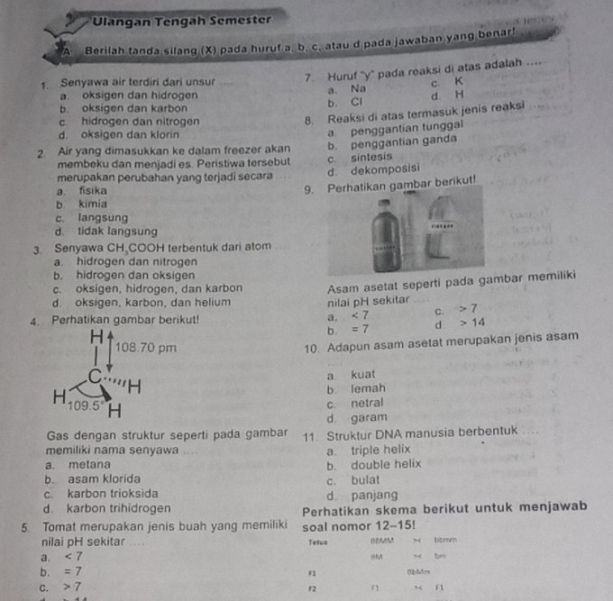 Ulangan Tengah Semester
A Berilah tanda silang (X) pada huruf a. b. c. atau d pada jawaban yang benar!
1. Senyawa air terdiri dari unsur  7. Huruf 'y' pada reaksi di atas adalah ....
a. Na c K
a. oksigen dan hidrogen d. H
b. Cl
b oksigen dan karbon
c hidrogen dan nitrogen
8. Reaksi di atas termasuk jenis reaksi
d. oksigen dan klorin
a penggantian tunggal
2. Air yang dimasukkan ke dalam freezer akan b. penggantian ganda
membeku dan menjadi es. Peristiwa tersebut c. sintesis
merupakan perubahan yang terjadi secara d dekomposisi
a. fisika
9.bar berikut!
b kimia
c. langsung
d. tidak langsung
3. Senyawa CH COOH terbentuk dari atom
a. hidrogen dan nitrogen
b. hidrogen dan oksigen
c. oksigen, hidrogen, dan karbon Asam asetat seperti pada gambar memiliki
d. oksigen, karbon, dan helium nilai pH sekitar
4. Perhatikan gambar berikut!
a. <7</tex> C. 7
b. =7 d 14
10. Adapun asam asetat merupakan jenis asam
a kuat
b. lemah
c netral
d garam
Gas dengan struktur seperti pada gambar 11 Struktur DNA manusia berbentuk
memiliki nama senyawa a. triple helix
a. metana b. double helix
b. asam klorida
c. bulat
c karbon trioksida d panjang
d karbon trihidrogen Perhatikan skema berikut untuk menjawab
5. Tomat merupakan jenis buah yang memiliki soal nomor 12-15!
nilai pH sekitar ....
a. <7</tex> Tetua BBMM x bcmm
x br
b. =7 f1 Bbies
C. 7
F2 F1 x f1