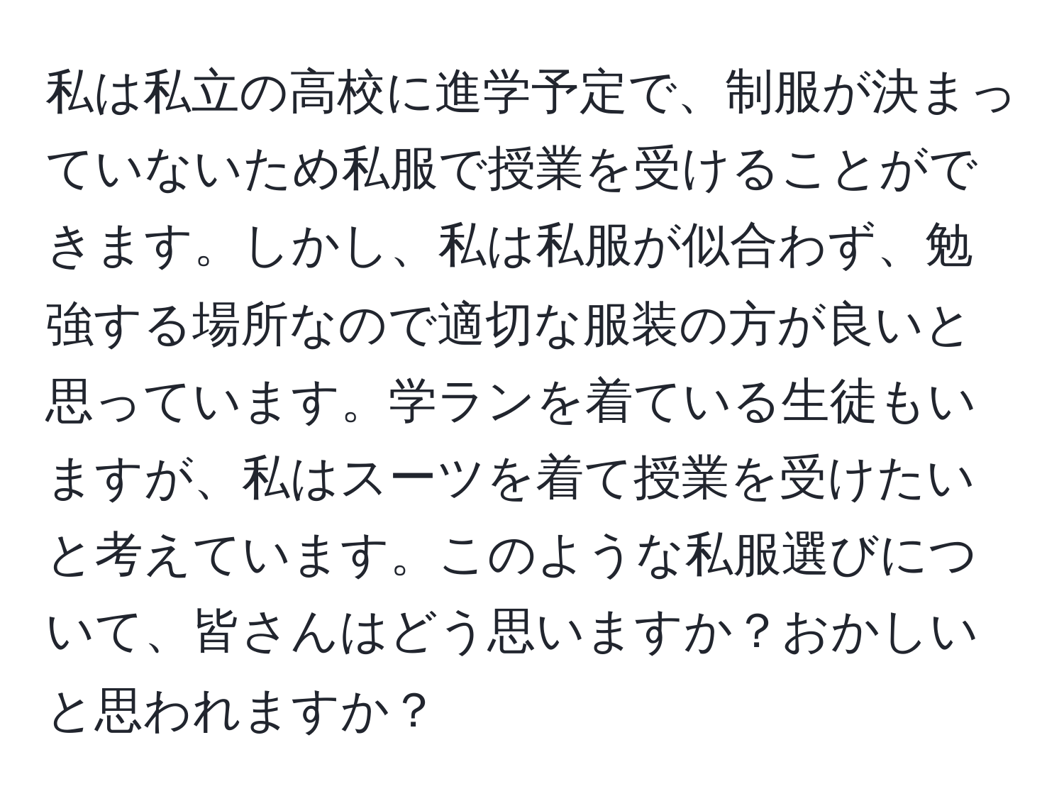 私は私立の高校に進学予定で、制服が決まっていないため私服で授業を受けることができます。しかし、私は私服が似合わず、勉強する場所なので適切な服装の方が良いと思っています。学ランを着ている生徒もいますが、私はスーツを着て授業を受けたいと考えています。このような私服選びについて、皆さんはどう思いますか？おかしいと思われますか？