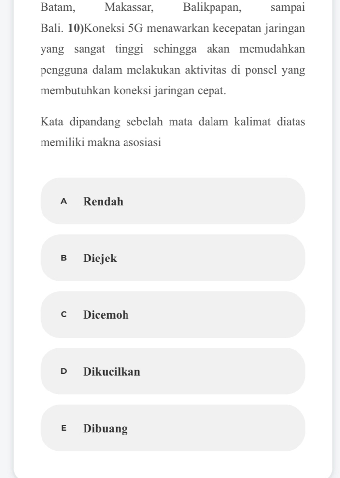 Batam, Makassar, Balikpapan, sampai
Bali. 10)Koneksi 5G menawarkan kecepatan jaringan
yang sangat tinggi sehingga akan memudahkan
pengguna dalam melakukan aktivitas di ponsel yang
membutuhkan koneksi jaringan cepat.
Kata dipandang sebelah mata dalam kalimat diatas
memiliki makna asosiasi
A Rendah
в Diejek
c Dicemoh
D₹ Dikucilkan
E Dibuang