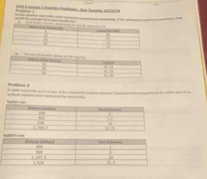 Lesson 7 Practice Problems - Oue Tuesdav 10/22/2A 
Problem 1 
Decudc whyther each table could represent a proportional relationship. If the relationship could be proportional, what 
would the constent of proportionality be? 
a how toud 
Problem 3 
A rabbit and tursle are in a race. Is the relationship between distance traveled and time proportional for either one? If so, 
write an equation that represents the relationship. 
Turtle's rur 
Rabbit's r