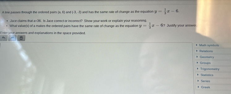 A line passes through the ordered pairs (a,6) and (-3,-3) and has the same rate of change as the equation y= 1/3 x-6. 
Jace claims that a=36. Is Jace correct or incorrect? Show your work or explain your reasoning. 
What value(s) of a makes the ordered pairs have the same rate of change as the equation y= 1/3 x-6 ? Justify your answer 
Enter your answers and explanations in the space provided. 
Math symbols 
Relations 
Geometry 
Groups 
Trigonometry 
Statistics 
Series 
Greek