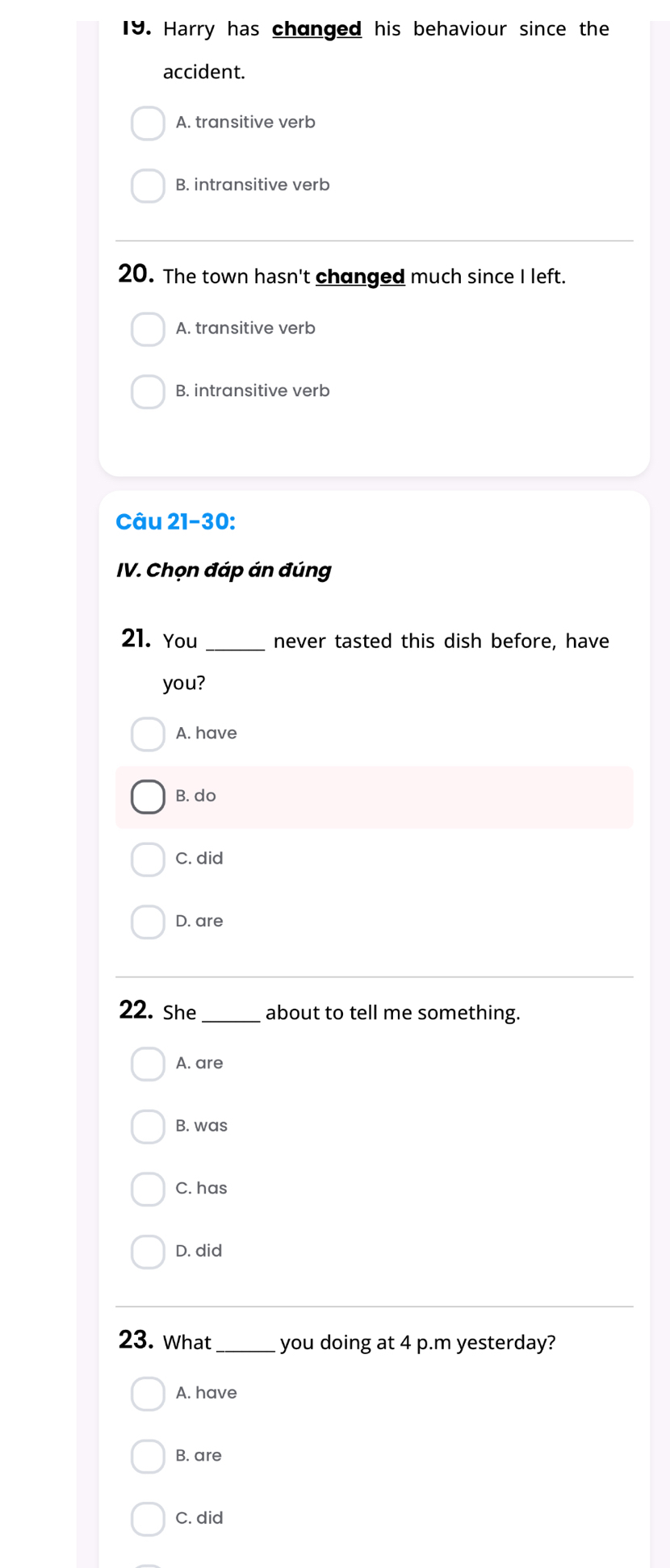 Harry has changed his behaviour since the
accident.
A. transitive verb
B. intransitive verb
20. The town hasn't changed much since I left.
A. transitive verb
B. intransitive verb
Câu 21-30:
IV. Chọn đáp án đúng
21. You _never tasted this dish before, have
you?
A. have
B. do
C. did
D. are
22. She _about to tell me something.
A. are
B. was
C. has
D. did
23. What _you doing at 4 p.m yesterday?
A. have
B. are
C. did