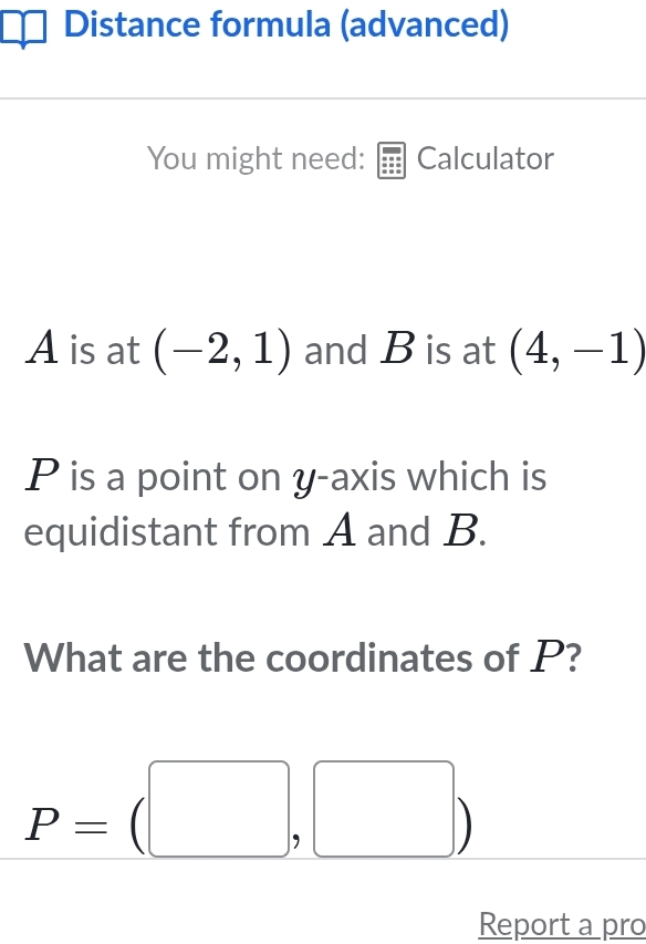 Distance formula (advanced) 
You might need: Calculator
A is at (-2,1) and B is at (4,-1)
P is a point on y-axis which is 
equidistant from A and B. 
What are the coordinates of P?
P=(□ ,□ )
Report a pro