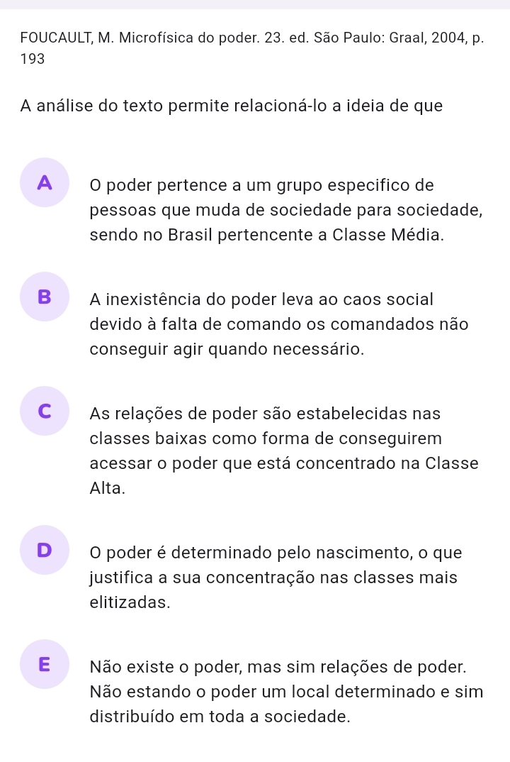 FOUCAULT, M. Microfísica do poder. 23. ed. São Paulo: Graal, 2004, p.
193
A análise do texto permite relacioná-lo a ideia de que
A O poder pertence a um grupo especifico de
pessoas que muda de sociedade para sociedade,
sendo no Brasil pertencente a Classe Média.
B A inexistência do poder leva ao caos social
devido à falta de comando os comandados não
conseguir agir quando necessário.
C As relações de poder são estabelecidas nas
classes baixas como forma de conseguirem
acessar o poder que está concentrado na Classe
Alta.
D O poder é determinado pelo nascimento, o que
justifica a sua concentração nas classes mais
elitizadas.
E Não existe o poder, mas sim relações de poder.
Não estando o poder um local determinado e sim
distribuído em toda a sociedade.