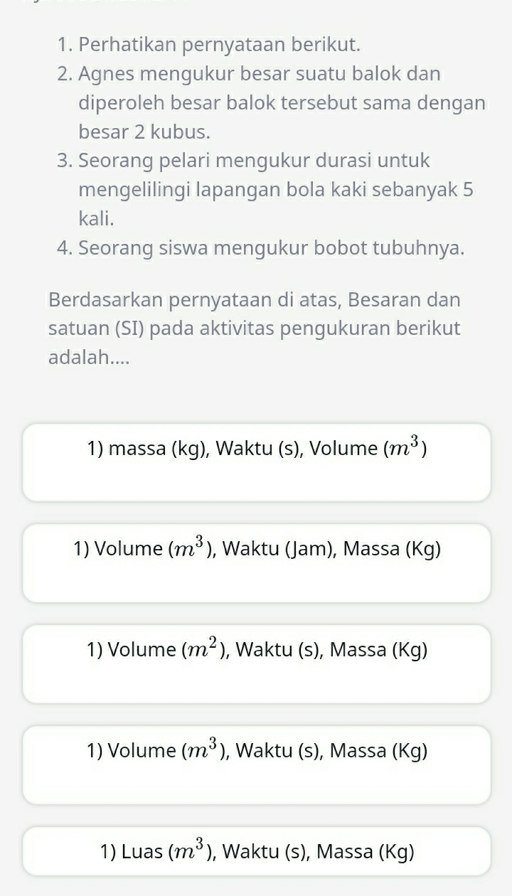 Perhatikan pernyataan berikut.
2. Agnes mengukur besar suatu balok dan
diperoleh besar balok tersebut sama dengan
besar 2 kubus.
3. Seorang pelari mengukur durasi untuk
mengelilingi lapangan bola kaki sebanyak 5
kali.
4. Seorang siswa mengukur bobot tubuhnya.
Berdasarkan pernyataan di atas, Besaran dan
satuan (SI) pada aktivitas pengukuran berikut
adalah....
1) massa (kg), Waktu (s), Volume (m^3)
1) Volume (m^3) , Waktu (Jam), Massa (Kg)
1) Volume (m^2) , Waktu (s), Massa (Kg)
1) Volume (m^3) , Waktu (s), Massa (Kg)
1) Luas (m^3) , Waktu (s), Massa (Kg)