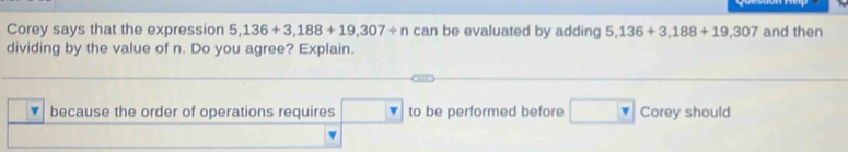 Corey says that the expression 5,136+3,188+19,307/ n can be evaluated by adding 5,136+3,188+19,307 and then 
dividing by the value of n. Do you agree? Explain. 
because the order of operations requires overline  to be performed before Corey should