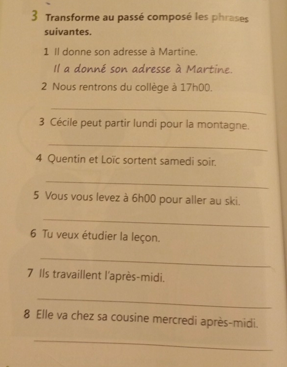 Transforme au passé composé les phrases 
suivantes. 
1 Il donne son adresse à Martine. 
Il a donné son adresse à Martine. 
2 Nous rentrons du collège à 17h00. 
_ 
3 Cécile peut partir lundi pour la montagne. 
_ 
4 Quentin et Loïc sortent samedi soir. 
_ 
5 Vous vous levez à 6h00 pour aller au ski. 
_ 
6 Tu veux étudier la leçon. 
_ 
7 Ils travaillent l'après-midi. 
_ 
8 Elle va chez sa cousine mercredi après-midi. 
_