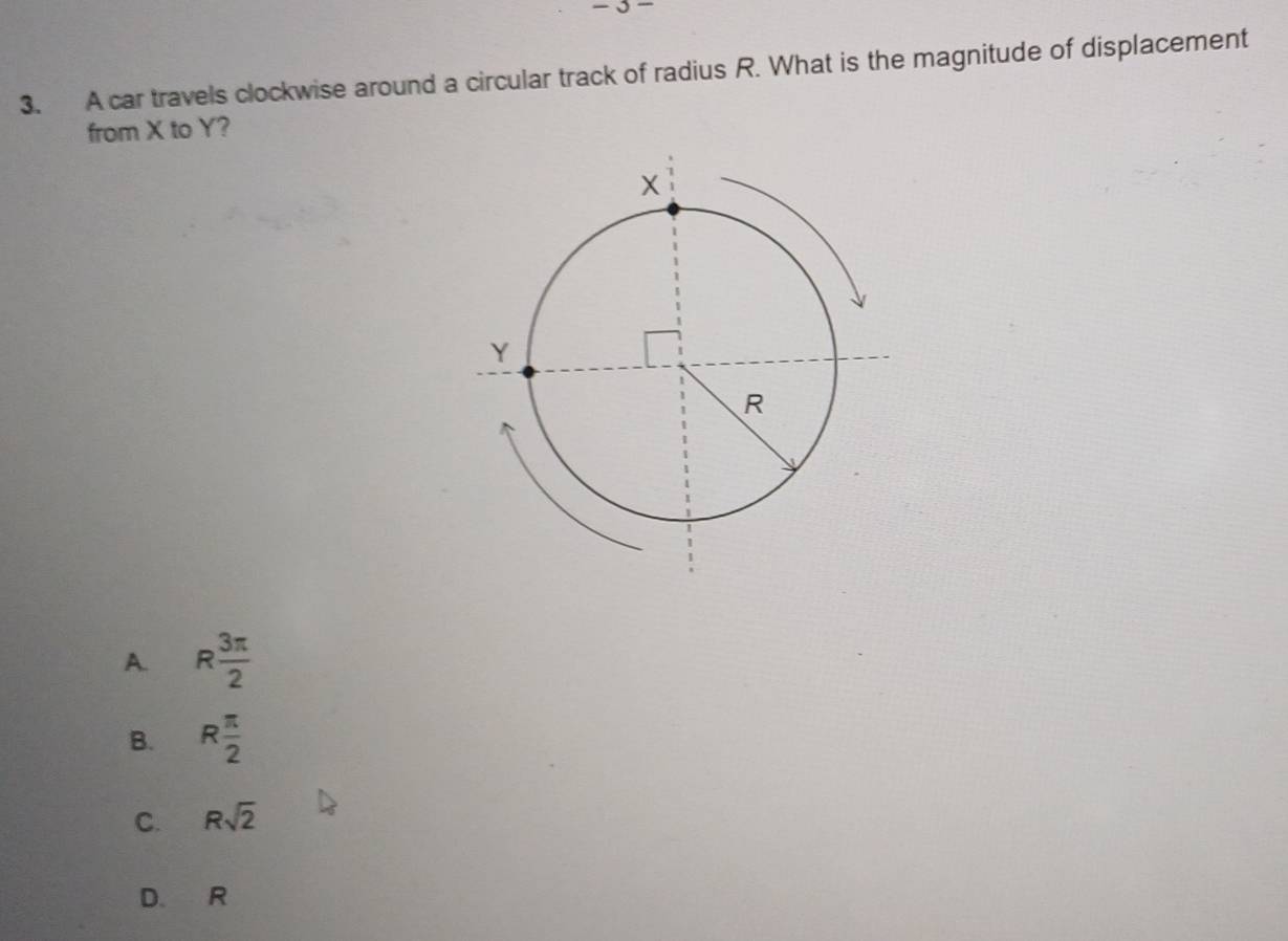 A car travels clockwise around a circular track of radius R. What is the magnitude of displacement
from X to Y?
A. R 3π /2 
B. R π /2 
C. Rsqrt(2)
D. R