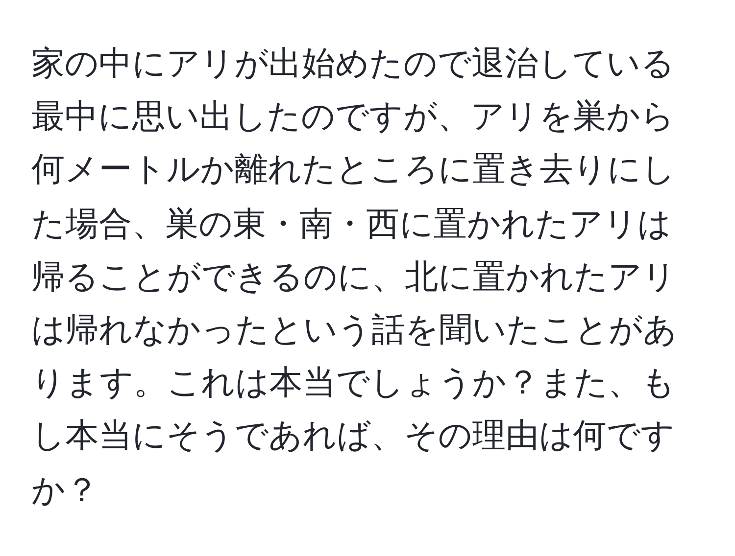 家の中にアリが出始めたので退治している最中に思い出したのですが、アリを巣から何メートルか離れたところに置き去りにした場合、巣の東・南・西に置かれたアリは帰ることができるのに、北に置かれたアリは帰れなかったという話を聞いたことがあります。これは本当でしょうか？また、もし本当にそうであれば、その理由は何ですか？