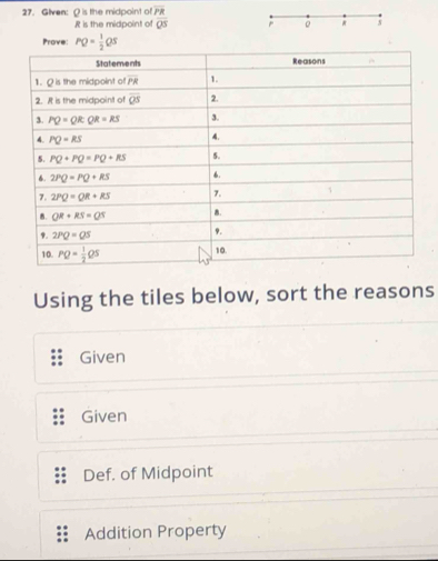 Glven: Q is the midpoint of overline PR
R is the midpoint of overline QS *
Prove: PQ= 1/2 QS
Using the tiles below, sort the reasons
Given
Given
Def. of Midpoint
Addition Property