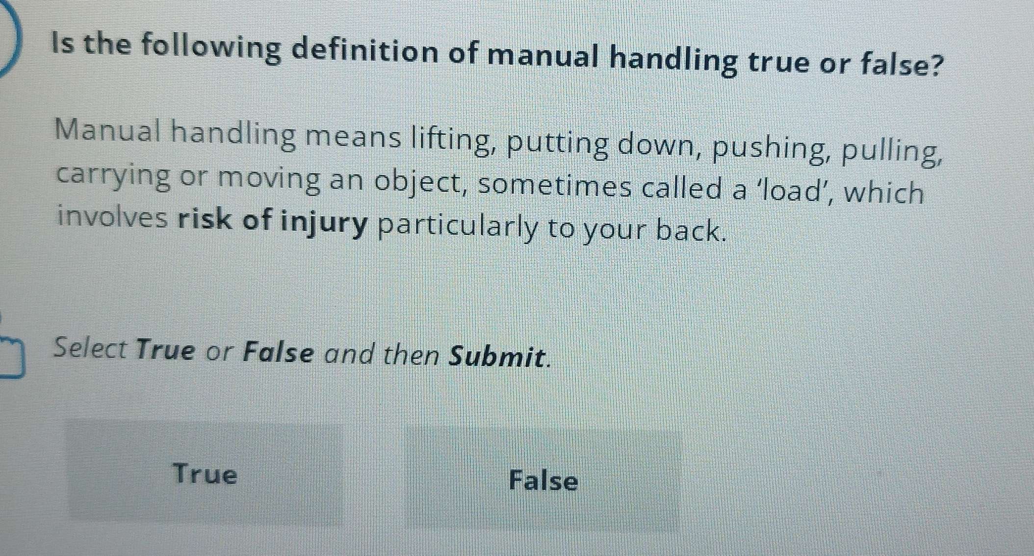 Is the following definition of manual handling true or false?
Manual handling means lifting, putting down, pushing, pulling,
carrying or moving an object, sometimes called a ‘load’, which
involves risk of injury particularly to your back.
Select True or False and then Submit.
True
False