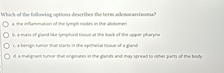 Which of the following options describes the term adenocarcinoma?
a. the inflammation of the lymph nodes in the abdomen
b. a mass of gland-like lymphoid tissue at the back of the upper pharynx
c. a benign tumor that starts in the epithelial tissue of a gland
d. a malignant tumor that originates in the glands and may spread to other parts of the body