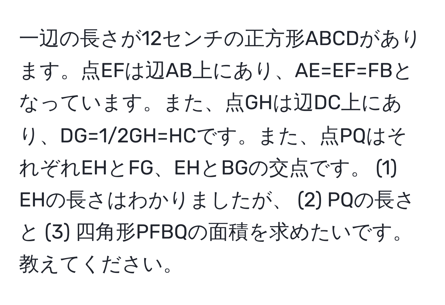 一辺の長さが12センチの正方形ABCDがあります。点EFは辺AB上にあり、AE=EF=FBとなっています。また、点GHは辺DC上にあり、DG=1/2GH=HCです。また、点PQはそれぞれEHとFG、EHとBGの交点です。 (1) EHの長さはわかりましたが、 (2) PQの長さと (3) 四角形PFBQの面積を求めたいです。教えてください。