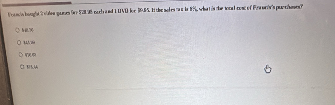 Francis bought 2 video games for $29.95 each and 1 DVD for $9.95. If the sales tax is 8%, what is the total cost of Francis's purchases?
8(0,7)
343.09
$70,65
$75.44