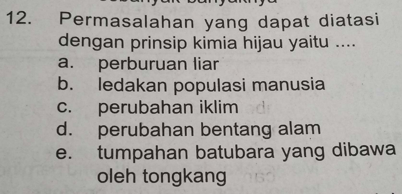 Permasalahan yang dapat diatasi
dengan prinsip kimia hijau yaitu ....
a. perburuan liar
b. ledakan populasi manusia
c. perubahan iklim
d. perubahan bentang alam
e. tumpahan batubara yang dibawa
oleh tongkang