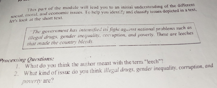 This part of the module will lead you to an initial understanding of the different 
social, moral, and economic issues. To help you identify and classify issues depicted in a text, 
let's look at the short text. 
“The government has intensified its fight against national problems such as 
illegal drugs, gender inequality, corruption, and poverty. These are leeches 
that made the country bleeds. 
Processing Questions: 
1. What do you think the author meant with the term "leech"? 
2. What kind of issue do you think illegal drugs, gender inequality, corruption, and 
poverty are?