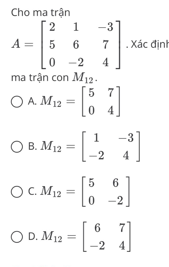 Cho ma trận
A=beginbmatrix 2&1&-3 5&6&7 0&-2&4endbmatrix. Xác định
ma trận con M_12.
A. M_12=beginbmatrix 5&7 0&4endbmatrix
B. M_12=beginbmatrix 1&-3 -2&4endbmatrix
C. M_12=beginbmatrix 5&6 0&-2endbmatrix
D. M_12=beginbmatrix 6&7 -2&4endbmatrix