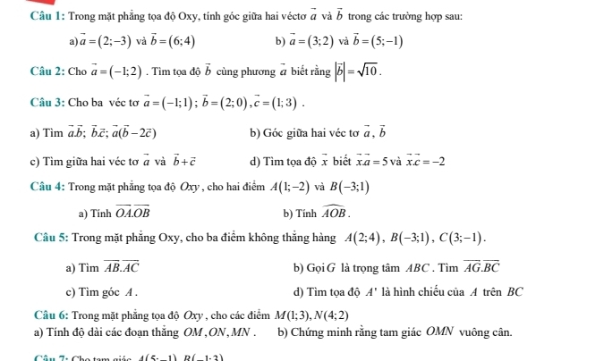 Trong mặt phẳng tọa độ Oxy, tính góc giữa hai véctơ vector a và vector b trong các trường hợp sau:
a) vector a=(2;-3) và vector b=(6;4) b) vector a=(3;2) và vector b=(5;-1)
Câu 2: Cho vector a=(-1;2). Tìm tọa độ vector b cùng phương # biết rằng |vector b|=sqrt(10).
Câu 3: Cho ba véc tơ vector a=(-1;1);vector b=(2;0),vector c=(1;3).
a) Tìm vector a.vector b;vector b.vector c;vector a(vector b-2vector c) b) Góc giữa hai véc tơ vector a,vector b
c) Tìm giữa hai véc tơ vector a và vector b+vector c d) Tìm tọa độ vector x biết vector xvector a=5 và vector x.vector c=-2
Câu 4: Trong mặt phẳng tọa độ Oxy , cho hai điểm A(1;-2) và B(-3;1)
a) Tính overline OA.overline OB b) Tính widehat AOB.
Câu 5: Trong mặt phẳng Oxy, cho ba điểm không thắng hàng A(2;4),B(-3;1),C(3;-1).
a) Tìm overline AB.overline AC b) Gọi G là trọng tâm ABC . Tìm overline AG.overline BC
c) Tìm góc A . d) Tìm tọa độ A' là hình chiếu ciaAtrhat enBC
Câu 6: Trong mặt phẳng tọa độ Oxy , cho các điểm M(1;3),N(4;2)
a) Tính độ dài các đoạn thắng OM , ON, MN . b) Chứng minh rằng tam giác OMN vuông cân.
4(5-1)B(1-2)