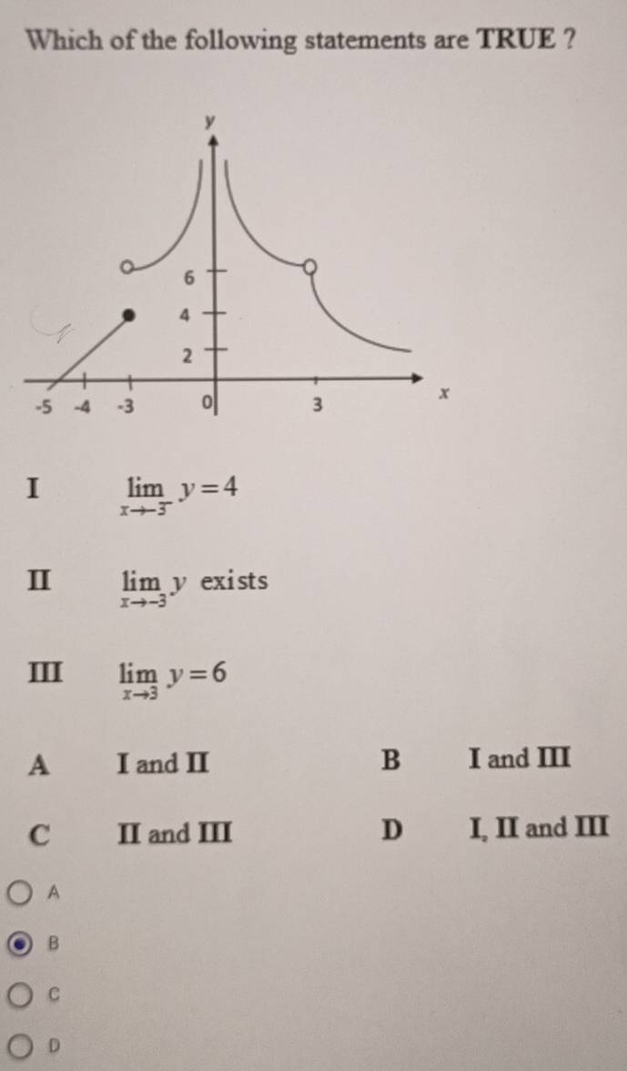 Which of the following statements are TRUE ?
I limlimits _xto -3^-y=4
Ⅱ limlimits _xto -3y exists
Ⅲ limlimits _xto 3y=6
A I and II B I and III
C II and III D I, II and III
A
B
C
D