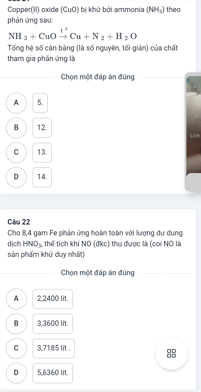 Copper(II) oxide (CuO) bị khử bởi ammonia (NH_3) theo
phản ứng sau:
NH_3+CuOxrightarrow t^0Cu+N_2+H_2O 
Tổng hệ số cân bằng (là số nguyên, tối giản) của chất
tham gia phản ứng là
Chọn một đáp án đúng
A 5.
B 12.
Lịch
C 13.
D 14.
Câu 22
Cho 8,4 gam Fe phản ứng hoàn toàn với lượng dư dung
dịch HNO_3 , thể tích khí NO (đkc) thu được là (coi NO là
sản phẩm khử duy nhất)
Chọn một đáp án đúng
A 2,2400 lít.
B 3,3600 lít.
C 3,7185 lít.
□□
□□
D 5,6360 lít.