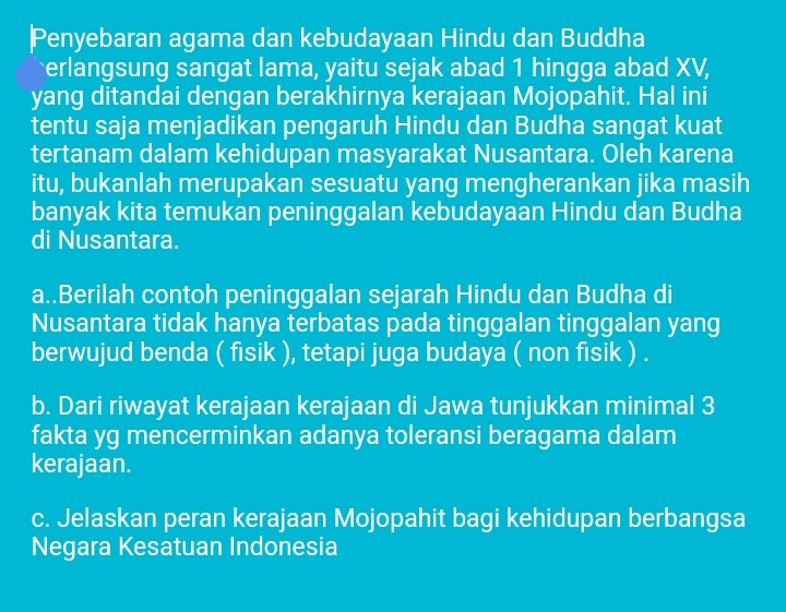 Penyebaran agama dan kebudayaan Hindu dan Buddha
erlangsung sangat lama, yaitu sejak abad 1 hingga abad XV,
yang ditandai dengan berakhirnya kerajaan Mojopahit. Hal ini
tentu saja menjadikan pengaruh Hindu dan Budha sangat kuat
tertanam dalam kehidupan masyarakat Nusantara. Oleh karena
itu, bukanlah merupakan sesuatu yang mengherankan jika masih
banyak kita temukan peninggalan kebudayaan Hindu dan Budha
di Nusantara.
a..Berilah contoh peninggalan sejarah Hindu dan Budha di
Nusantara tidak hanya terbatas pada tinggalan tinggalan yang
berwujud benda ( fisik ), tetapi juga budaya ( non fisik ) .
b. Dari riwayat kerajaan kerajaan di Jawa tunjukkan minimal 3
fakta yg mencerminkan adanya toleransi beragama dalam
kerajaan.
c. Jelaskan peran kerajaan Mojopahit bagi kehidupan berbangsa
Negara Kesatuan Indonesia