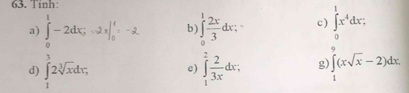 Tinh: 
a) ∈tlimits _0^(1-2dx; ∈tlimits _0^1frac 2x)3dx;` c) ∈tlimits _0^(1x^4)dx; 
b) 
d) ∈tlimits _1^(32sqrt[3](x)dx; ∈tlimits _1^(2frac 2)3x)dx; ∈tlimits _1^(9(xsqrt x)-2)dx. 
e) 
g)