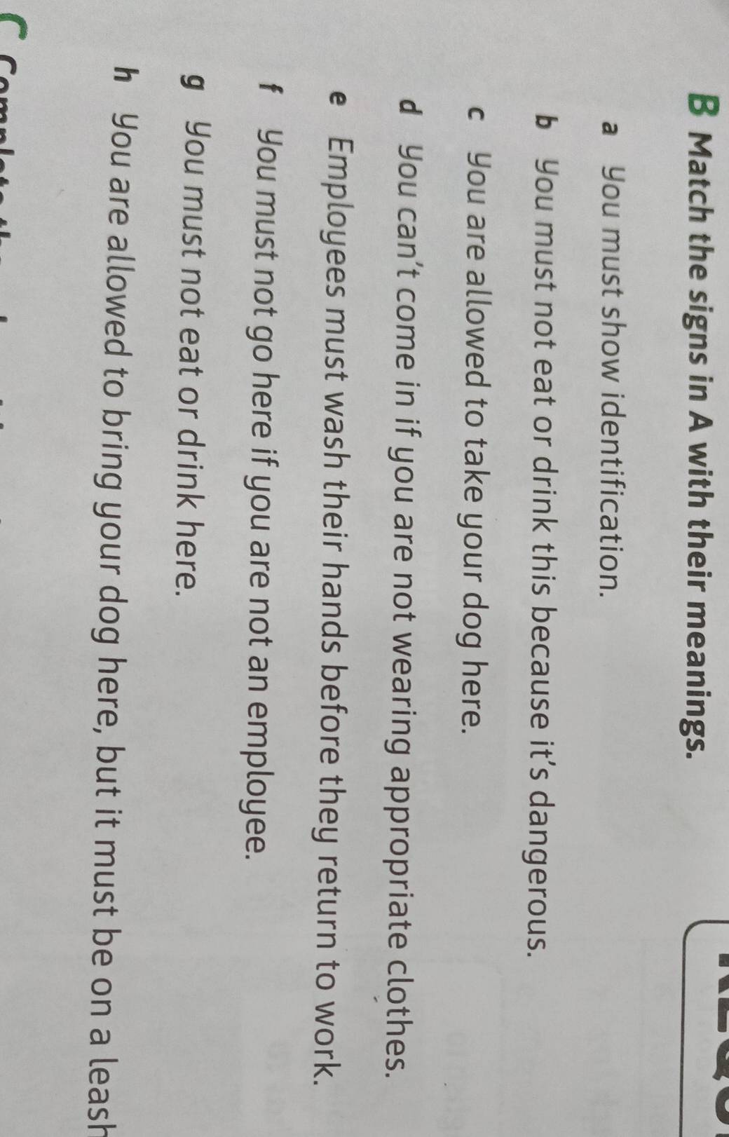 Match the signs in A with their meanings. 
a You must show identification. 
b You must not eat or drink this because it’s dangerous. 
c You are allowed to take your dog here. 
d You can’t come in if you are not wearing appropriate clothes. 
e Employees must wash their hands before they return to work. 
f You must not go here if you are not an employee. 
g You must not eat or drink here. 
h You are allowed to bring your dog here, but it must be on a leash
