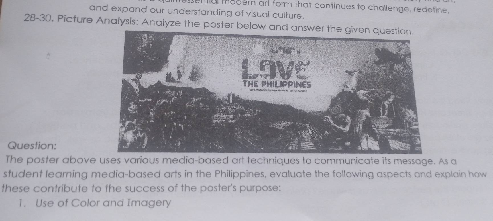 senfial modern art form that continues to challenge, redefine, 
and expand our understanding of visual culture. 
28-30. Picture Analysis: Analyze the poster below and 
Question: 
The poster above uses various media-based art techniques to communicate its message. As a 
student learning media-based arts in the Philippines, evaluate the following aspects and explain how 
these contribute to the success of the poster's purpose: 
1. Use of Color and Imagery