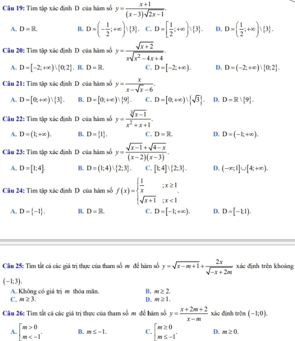 Tìm tập xác định D của hàm số y= (x+1)/(x-3)sqrt(2x-1) .
A. D=R. B. D=(- 1/2 ;+∈fty )∪  3 . C. D=[ 1/2 ;+∈fty )vee  3 . D. D=( 1/2 ;+∈fty )vee  3 .
Câu 20: Tìm tập xác định D của hàm số y= (sqrt(x+2))/xsqrt(x^2-4x+4) .
A. D=[-2;+∈fty )vee  0;2 . . B. D=R. C. D=[-2;+∈fty ). D. D=(-2;+∈fty ) 0;2 .
Câu 21: Tìm tập xác định D của hàm số y= x/x-sqrt(x)-6 .
A. D=[0;+∈fty )| 3 . B. D=[0;+∈fty )∪  9 . C. D=[0;+∈fty )| sqrt(3) . D. D=R| 9 .
Cu 22: Tìm tập xác định D của hàm số y= (sqrt[3](x-1))/x^2+x+1 .
A. D=(1;+∈fty ). B. D= 1 . C. D=R. D. D=(-1;+∈fty ).
Câu 23: Tìm tập xác định D của hàm số y= (sqrt(x-1)+sqrt(4-x))/(x-2)(x-3) .
A. D=[1;4]. B. D=(1;4) 2;3 . C. [1;4]∪  2;3 . D. (-∈fty ;1]∪ [4;+∈fty ).
Câu 24: Tìm tập xác định D của hàm số f(x)=beginarrayl  1/x ;x≥ 1 sqrt(x+1);x<1endarray.
A. D= -1 . B. D=R. C. D=[-1;+∈fty ). D. D=[-1;1).
Câu 25: Tìm tất cả các giá trị thực của tham số mỹ đề hàm số y=sqrt(x-m+1)+ 2x/sqrt(-x+2m)  xác định trên khoảng
(-1;3).
A. Không có giá trị m thỏa mãn. B. m≥ 2.
C. m≥ 3. D. m≥ 1.
Câu 26: Tìm tất cả các giá trị thực của tham số m để hàm số y= (x+2m+2)/x-m  xác định trên (-1;0).
A. beginarrayl m>0 m B. m≤ -1. C. beginarrayl m≥ 0 m≤ -1endarray. . D. m≥ 0.