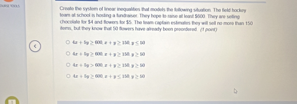 DURSE TOOLS Create the system of linear inequalities that models the following situation. The field hockey
team at school is hosting a fundraiser. They hope to raise at least $600. They are selling
chocolate for $4 and flowers for $5. The team captain estimates they will sell no more than 150
items, but they know that 50 flowers have already been preordered. (1 point)
4x+5y≥ 600, x+y≥ 150, y≤ 50
4x+5y≥ 600, x+y≥ 150, y≥ 50
4x+5y>600, x+y≥ 150, y≥ 50
4x+5y≥ 600, x+y≤ 150, y≥ 50