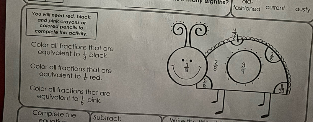 lany eighths? old- current dusty
fashioned
You will need red, black,
and pink crayons or
colored pencils to
complete this activity.
Color all fractions that are
equivalent to  1/3  black
Color all fractions that are
equivalent to  1/4  red.
Color all fractions that are
equivalent to  1/6  pink.
Complete the Subtract: