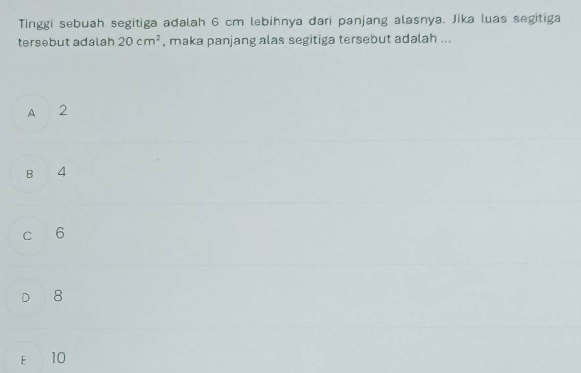 Tinggi sebuah segitiga adalah 6 cm lebihnya dari panjang alasnya. Jika luas segitiga
tersebut adalah 20cm^2 , maka panjang alas segitiga tersebut adalah ...
A 2
B 4
c 6
D 8
E 10