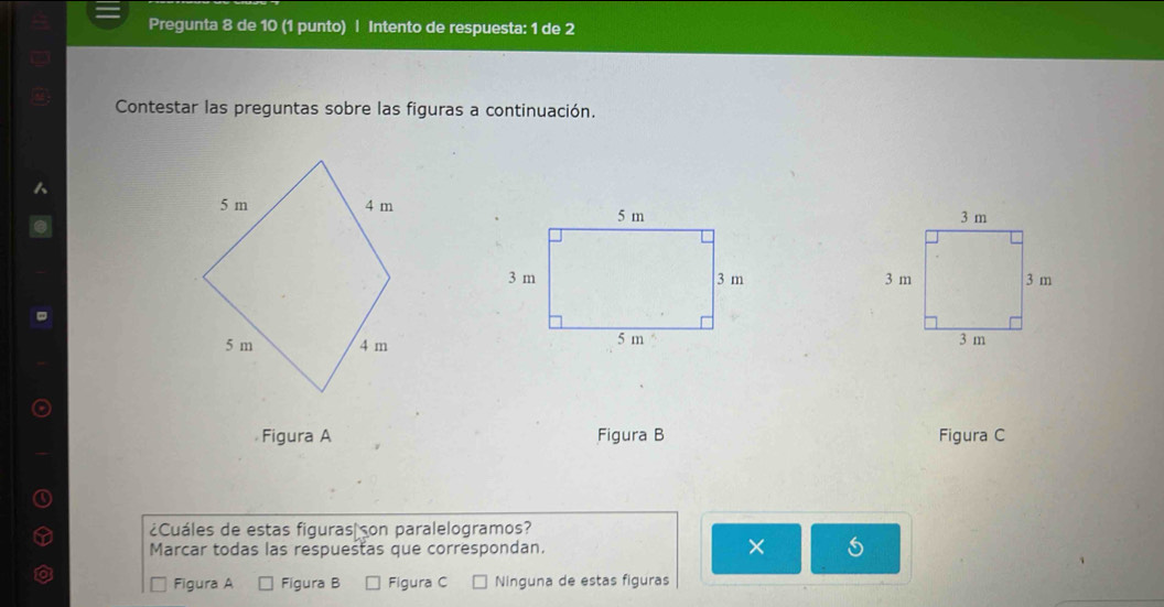 Pregunta 8 de 10 (1 punto) | Intento de respuesta: 1 de 2
Contestar las preguntas sobre las figuras a continuación.



Figura A Figura B Figura C
¿Cuáles de estas figuras on paralelogramos?
Marcar todas las respuestas que correspondan. ×
Figura A Figura B Figura C Ninguna de estas figuras