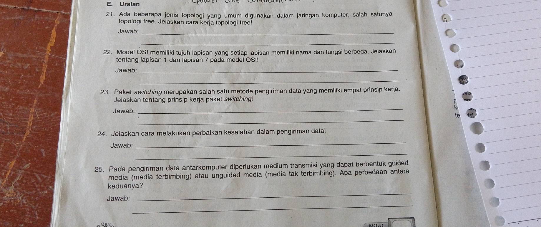 Uraian 
21. Ada beberapa jenis topologi yang umum digunakan dalam jaringan komputer, salah satunya 
topologi tree. Jelaskan cara kerja topologi tree! 
5 
Jawab:_ 
_ 
22. Model OSI memiliki tujuh lapisan yang setiap lapisan memiliki nama dan fungsi berbeda. Jelaskan 
tentang lapisan 1 dan lapisan 7 pada model OSI! 
Jawab:_ 
_ 
23. Paket switching merupakan salah satu metode pengiriman data yang memiliki empat prinsip kerja. 
Jelaskan tentang prinsip kerja paket switching! 
Jawab: 
_ 
_ 
e 
24. Jelaskan cara melakukan perbaikan kesalahan dalam pengiriman data! 
Jawab: 
_ 
_ 
25. Pada pengiriman data antarkomputer diperlukan medium transmisi yang dapat berbentuk guided 
media (media terbimbing) atau unguided media (media tak terbimbing). Apa perbedaan antara 
_ 
keduanya? 
_ 
Jawab: