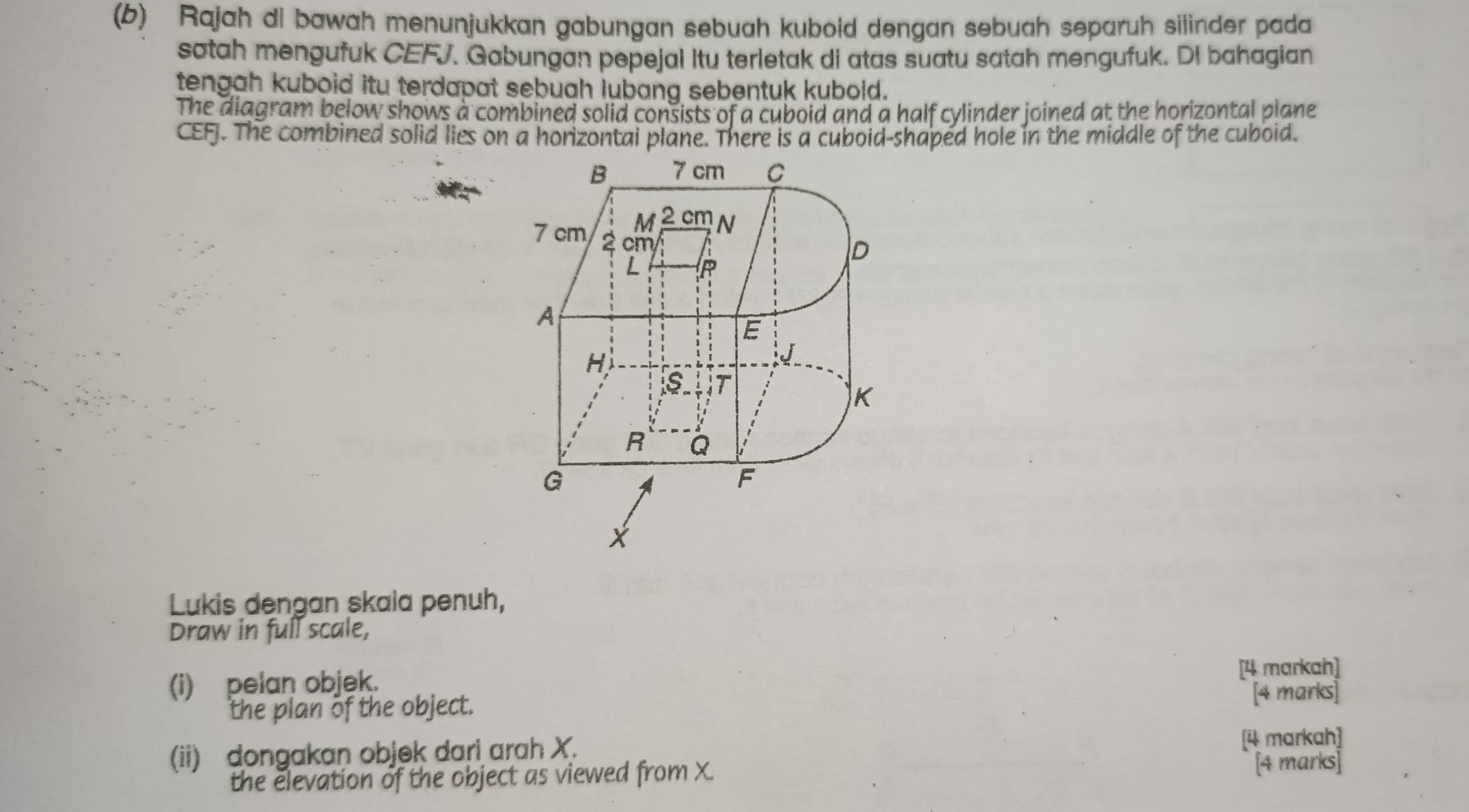 Rajah di bawah menunjukkan gabungan sebuah kuboid dengan sebuah separuh silinder pada 
satah mengufuk CEFJ. Gabungan pepejal Itu terletak di atas suatu satah mengufuk. DI bahagian 
tengah kuboid itu terdapat sebuah lubang sebentuk kubold. 
The diagram below shows a combined solid consists of a cuboid and a half cylinder joined at the horizontal plane 
CEFJ. The combined solid lies on a horizontai plane. There is a cuboid-shaped hole in the middle of the cuboid. 
Lukis dengan skaia penuh, 
Draw in full scale, 
(i) pelan objek. [4 markah] 
the plan of the object. [4 marks] 
(ii) dongakan objek dari arah X. [4 markah] 
the elevation of the object as viewed from X. [4 marks]