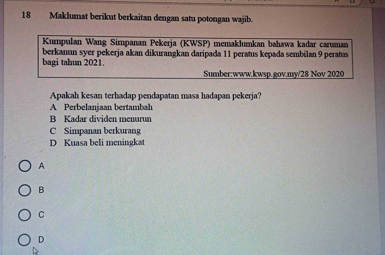 Maklumat berikut berkaitan dengan satu potongan wajib.
Kumpulan Wang Simpanan Pekerja (KWSP) memaklumkan bahawa kadar caruman
berkanun syer pekerja akan dikurangkan daripada 11 peratus kepada sembilan 9 peratus
bagi tahun 2021.
Sumber:www.kwsp.gov.my/28 Nov 2020
Apakah kesan terhadap pendapatan masa hadapan pekerja?
A Perbelanjaan bertambah
B Kadar dividen menurun
C Simpanan berkurang
D Kuasa beli meningkat
A
B
C
D