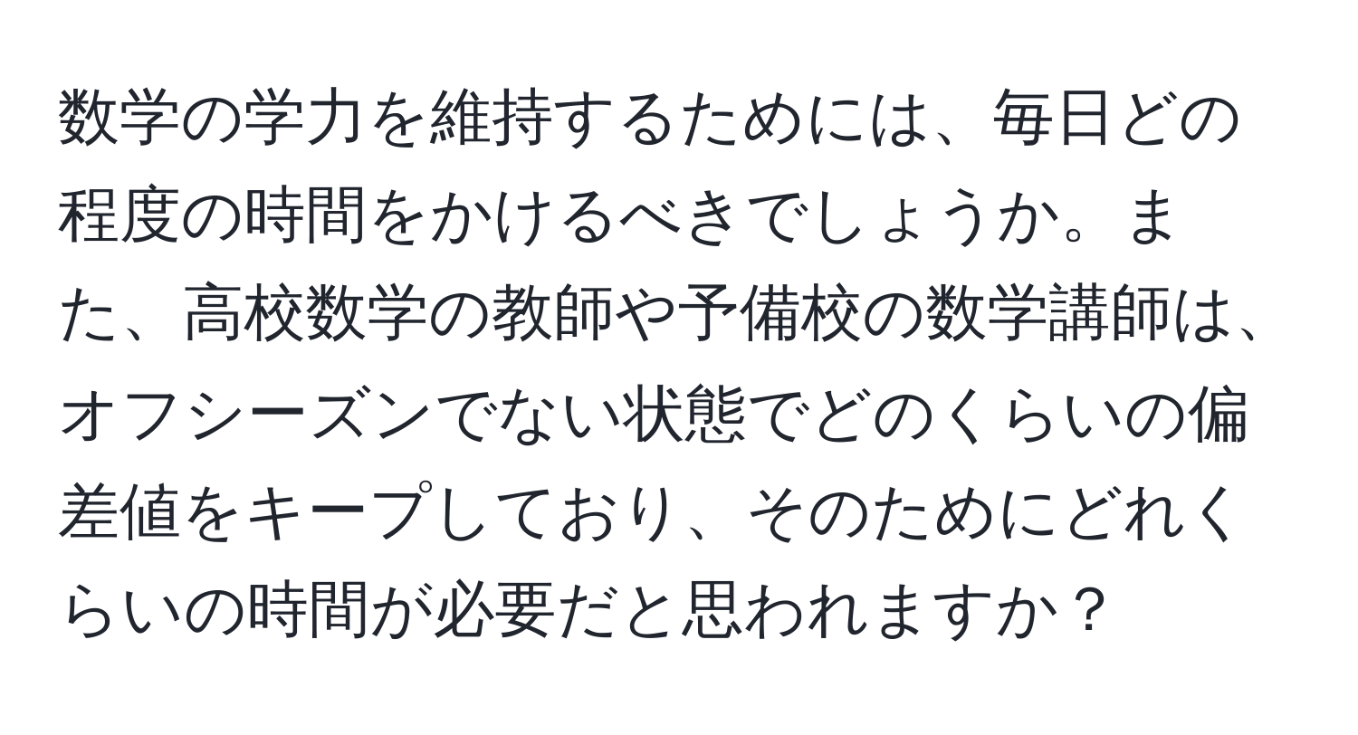 数学の学力を維持するためには、毎日どの程度の時間をかけるべきでしょうか。また、高校数学の教師や予備校の数学講師は、オフシーズンでない状態でどのくらいの偏差値をキープしており、そのためにどれくらいの時間が必要だと思われますか？