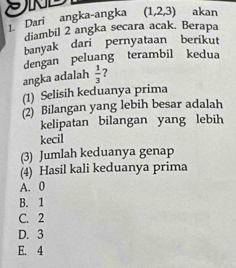 In
1. Dari angka-angka (1,2,3) akan
diambil 2 angka secara acak. Berapa
banyak dari pernyataan berikut
dengan peluang terambil kedua
angka adalah  1/3  2
(1) Selisih keduanya prima
(2) Bilangan yang lebih besar adalah
kelipatan bilangan yang lebih
kecil
(3) Jumlah keduanya genap
(4) Hasil kali keduanya prima
A. 0
B. 1
C. 2
D. 3
E. 4